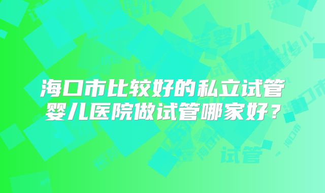 海口市比较好的私立试管婴儿医院做试管哪家好?