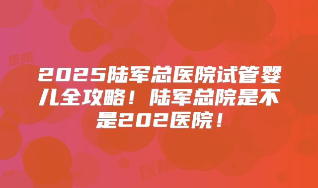 2025陆军总医院试管婴儿全攻略!陆军总院是不是202医院!