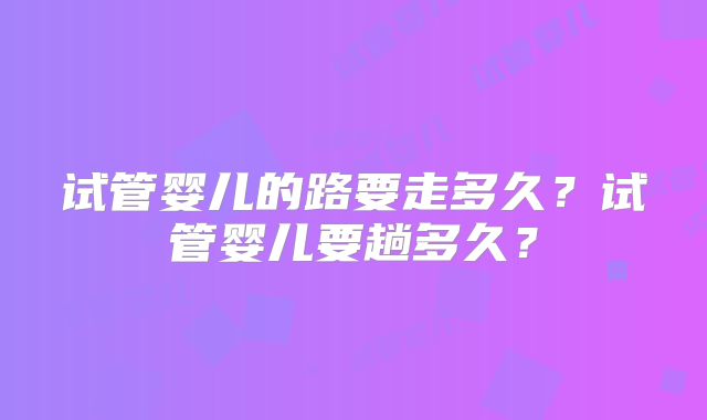 试管婴儿的路要走多久？试管婴儿要趟多久？