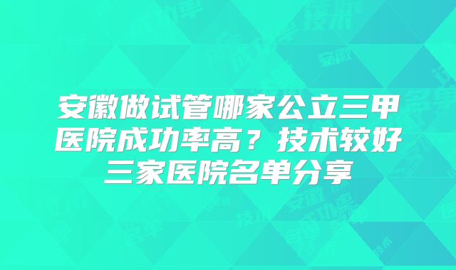 安徽做试管哪家公立三甲医院成功率高?技术较好三家医院名单分享