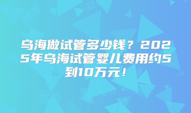 乌海做试管多少钱?2025年乌海试管婴儿费用约5到10万元!