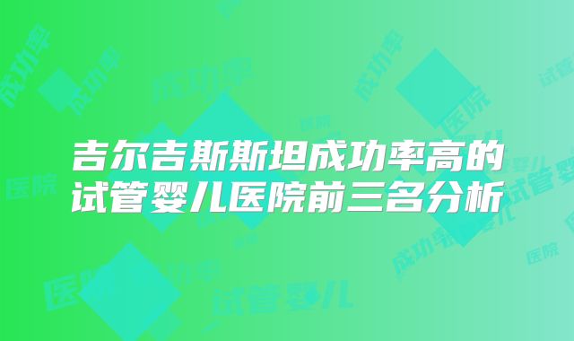 吉尔吉斯斯坦成功率高的试管婴儿医院前三名分析