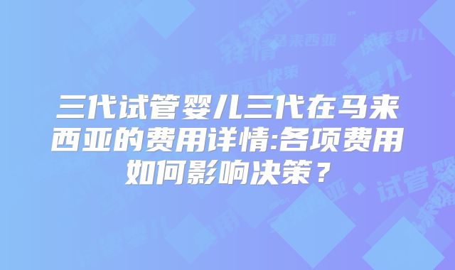 三代试管婴儿三代在马来西亚的费用详情:各项费用如何影响决策？
