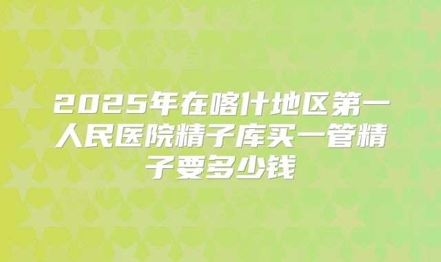 2025年在喀什地区第一人民医院精子库买一管精子要多少钱
