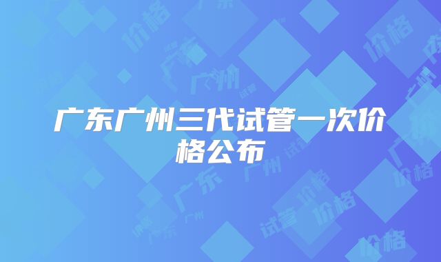 广东广州三代试管一次价格公布