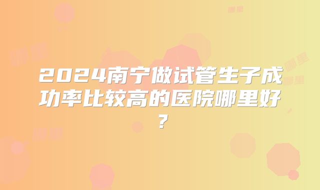 2024南宁做试管生子成功率比较高的医院哪里好?