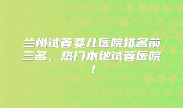 兰州试管婴儿医院排名前三名,热门本地试管医院!