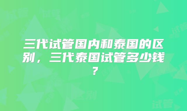 三代试管国内和泰国的区别,三代泰国试管多少钱?