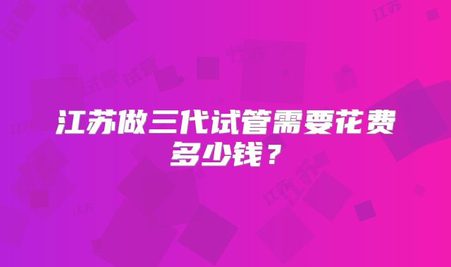 江苏做三代试管需要花费多少钱?