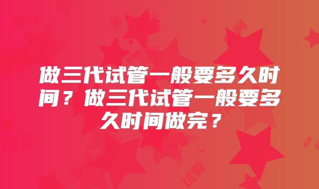 做三代试管一般要多久时间？做三代试管一般要多久时间做完？