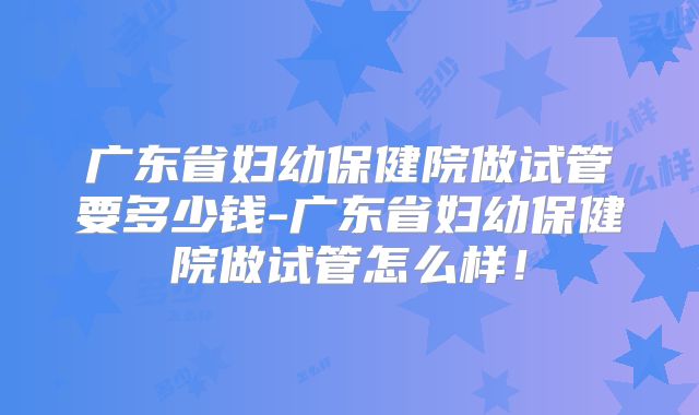 广东省妇幼保健院做试管要多少钱-广东省妇幼保健院做试管怎么样!