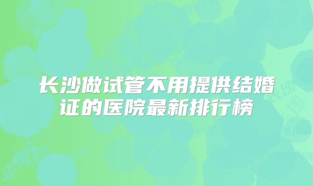 长沙做试管不用提供结婚证的医院最新排行榜