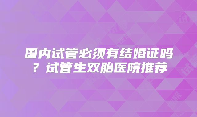 国内试管必须有结婚证吗？试管生双胎医院推荐