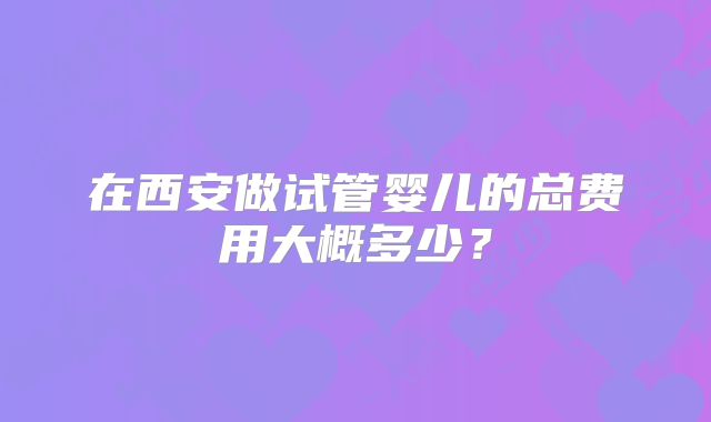 在西安做试管婴儿的总费用大概多少？