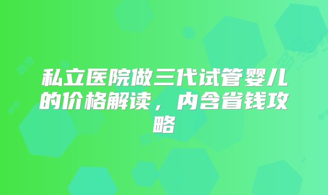 私立医院做三代试管婴儿的价格解读,内含省钱攻略