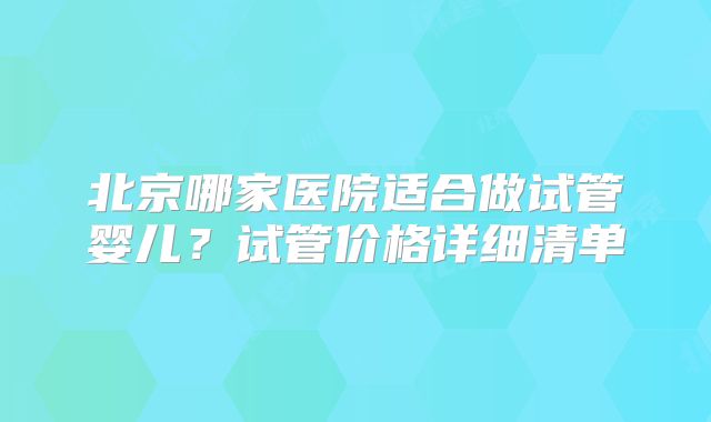 北京哪家医院适合做试管婴儿？试管价格详细清单