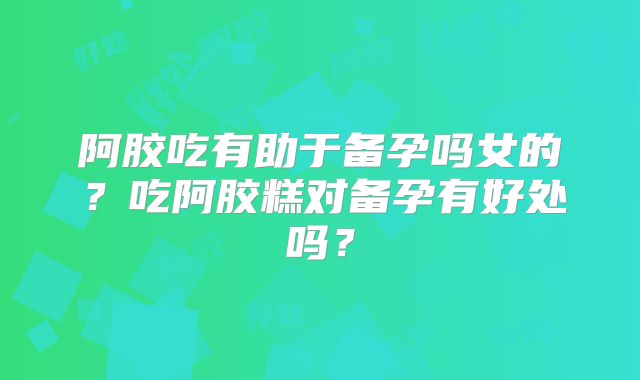 阿胶吃有助于备孕吗女的？吃阿胶糕对备孕有好处吗？