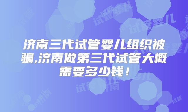 济南三代试管婴儿组织被骗,济南做第三代试管大概需要多少钱!