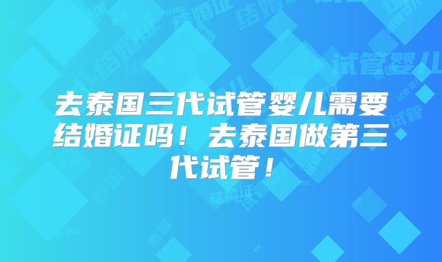 去泰国三代试管婴儿需要结婚证吗！去泰国做第三代试管！