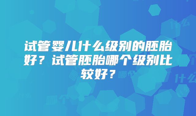 试管婴儿什么级别的胚胎好？试管胚胎哪个级别比较好？