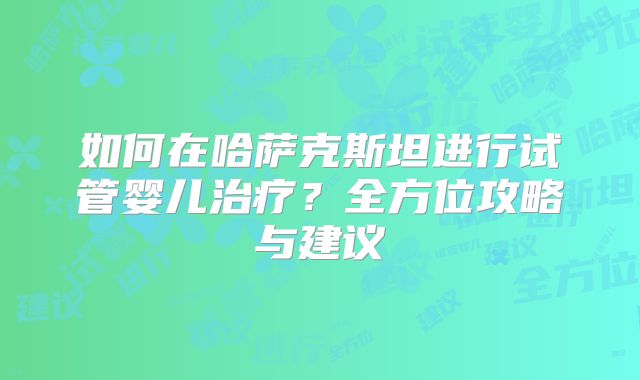如何在哈萨克斯坦进行试管婴儿治疗?全方位攻略与建议