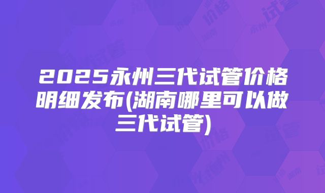 2025永州三代试管价格明细发布(湖南哪里可以做三代试管)