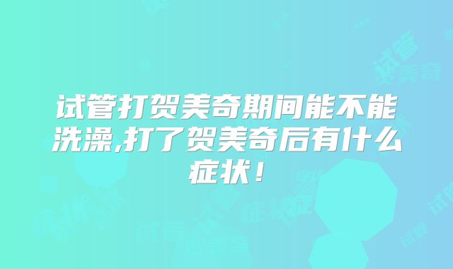试管打贺美奇期间能不能洗澡,打了贺美奇后有什么症状！