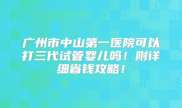 广州市中山第一医院可以打三代试管婴儿吗!附详细省钱攻略!