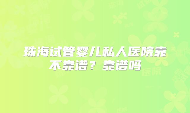 珠海试管婴儿私人医院靠不靠谱？靠谱吗
