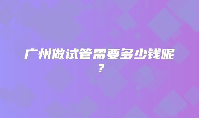 广州做试管需要多少钱呢?