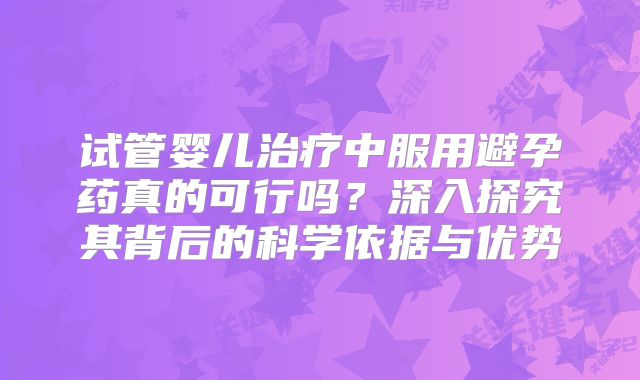 试管婴儿治疗中服用避孕药真的可行吗?深入探究其背后的科学依据与优势
