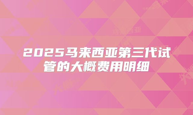 2025马来西亚第三代试管的大概费用明细