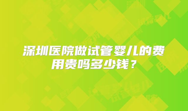 深圳医院做试管婴儿的费用贵吗多少钱？