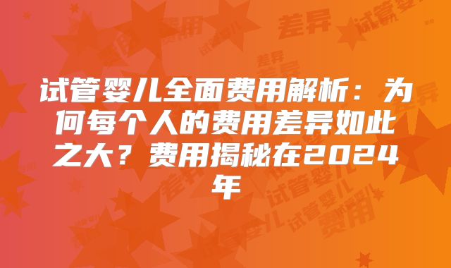 试管婴儿全面费用解析：为何每个人的费用差异如此之大？费用揭秘在2024年