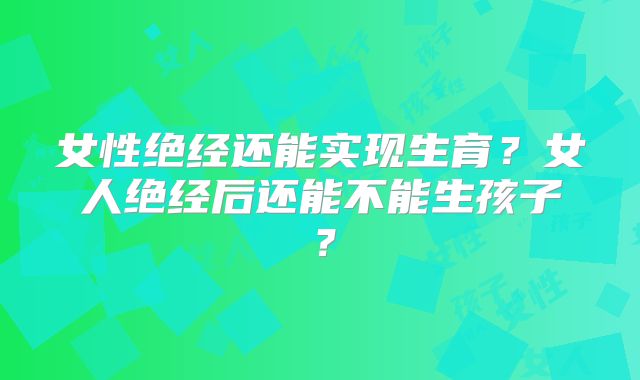 女性绝经还能实现生育?女人绝经后还能不能生孩子?