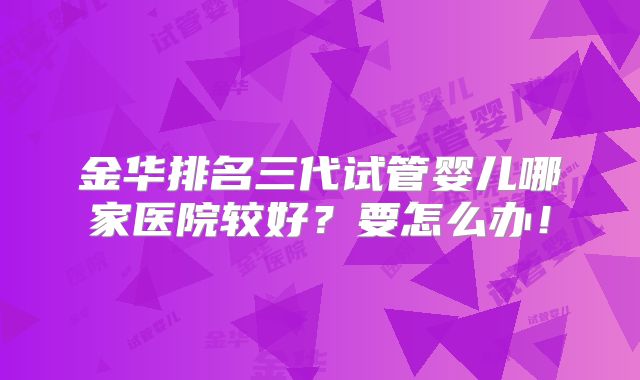 金华排名三代试管婴儿哪家医院较好？要怎么办！