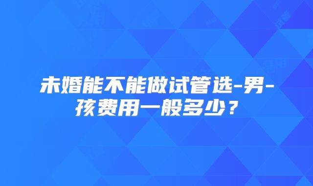 未婚能不能做试管选-男-孩费用一般多少?