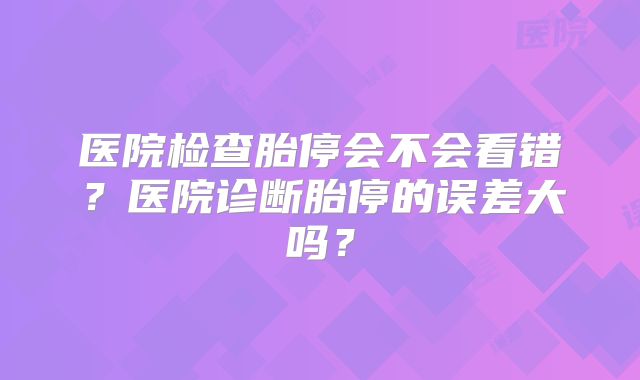 医院检查胎停会不会看错?医院诊断胎停的误差大吗?
