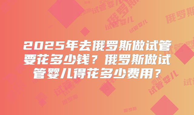 2025年去俄罗斯做试管要花多少钱？俄罗斯做试管婴儿得花多少费用？