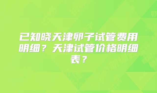 已知晓天津卵子试管费用明细？天津试管价格明细表？