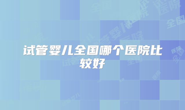 试管婴儿全国哪个医院比较好