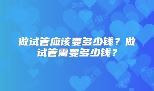 做试管应该要多少钱?做试管需要多少钱?