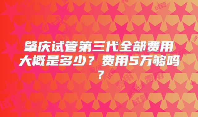 肇庆试管第三代全部费用大概是多少？费用5万够吗？