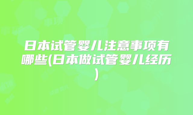 日本试管婴儿注意事项有哪些(日本做试管婴儿经历)