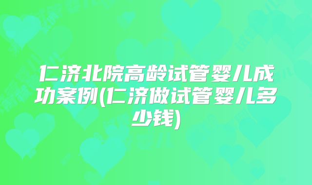 仁济北院高龄试管婴儿成功案例(仁济做试管婴儿多少钱)