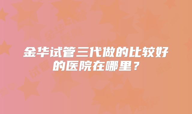 金华试管三代做的比较好的医院在哪里？