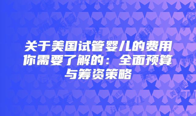 关于美国试管婴儿的费用你需要了解的:全面预算与筹资策略