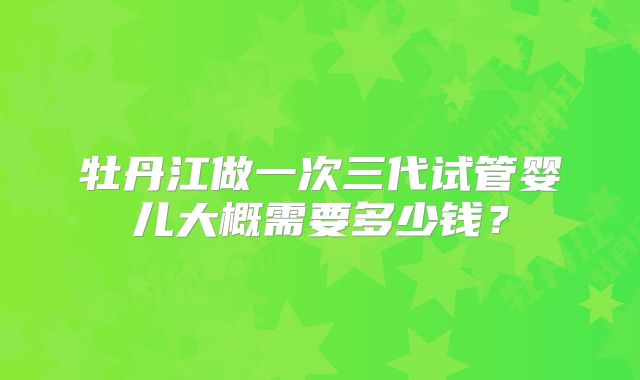 牡丹江做一次三代试管婴儿大概需要多少钱？