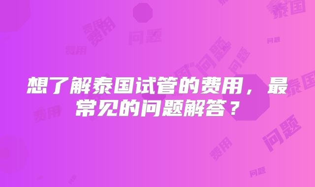 想了解泰国试管的费用，最常见的问题解答？