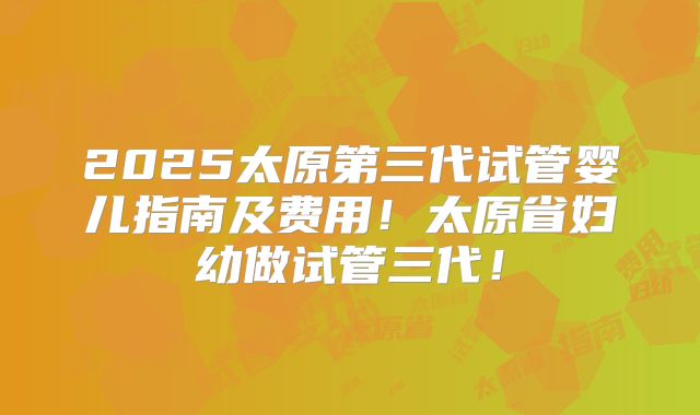 2025太原第三代试管婴儿指南及费用！太原省妇幼做试管三代！